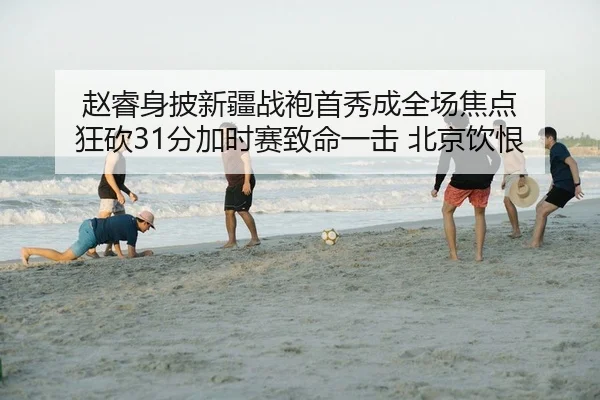 赵睿身披新疆战袍首秀成全场焦点 狂砍31分加时赛致命一击 北京饮恨